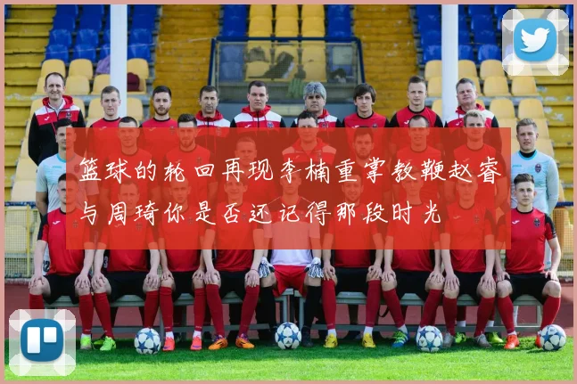 篮球的轮回再现李楠重掌教鞭赵睿与周琦你是否还记得那段时光