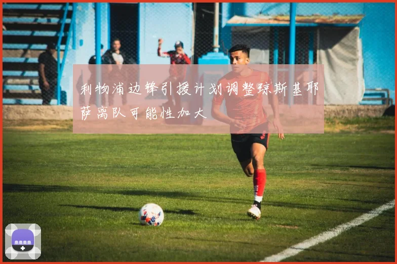 利物浦边锋引援计划调整琼斯基耶萨离队可能性加大
