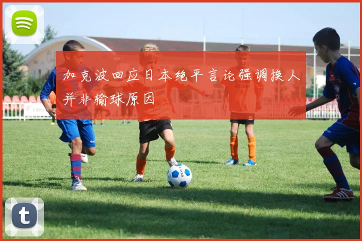 加克波回应日本绝平言论强调换人并非输球原因