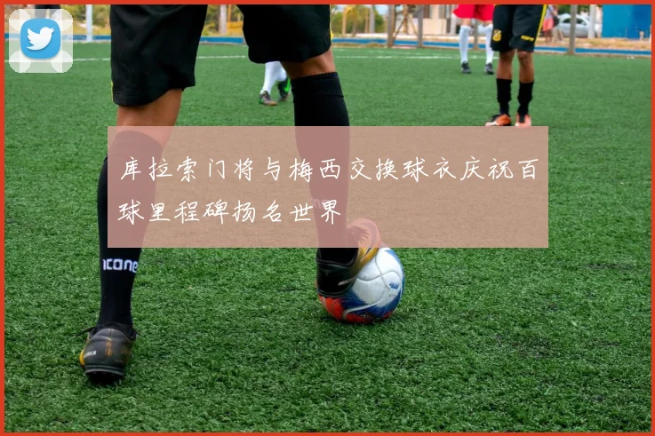 库拉索门将与梅西交换球衣庆祝百球里程碑扬名世界