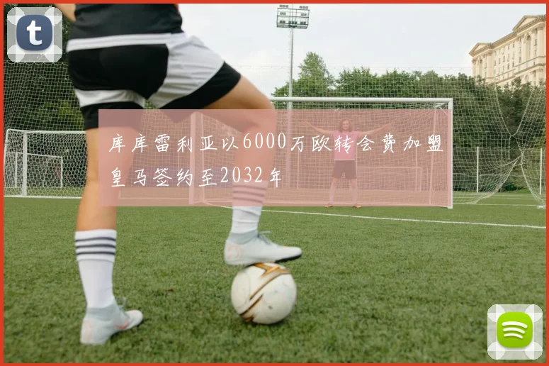 库库雷利亚以6000万欧转会费加盟皇马签约至2032年