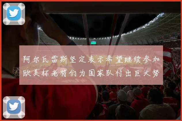 阿尔瓦雷斯坚定表示希望继续参加欧美杯老将们为国家队付出巨大努力