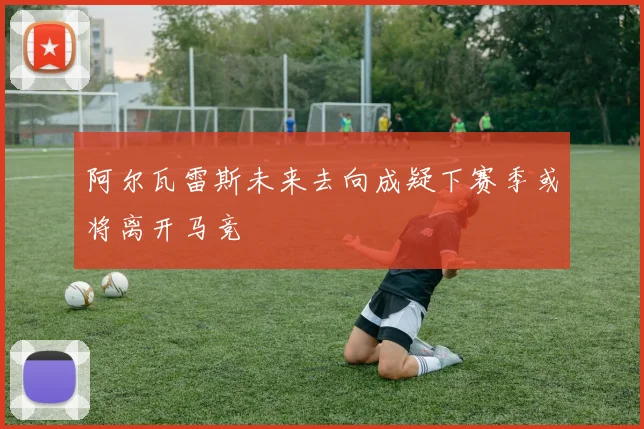 阿尔瓦雷斯未来去向成疑下赛季或将离开马竞