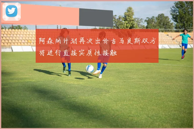 阿森纳计划再次出价吉马良斯双方将进行直接实质性接触