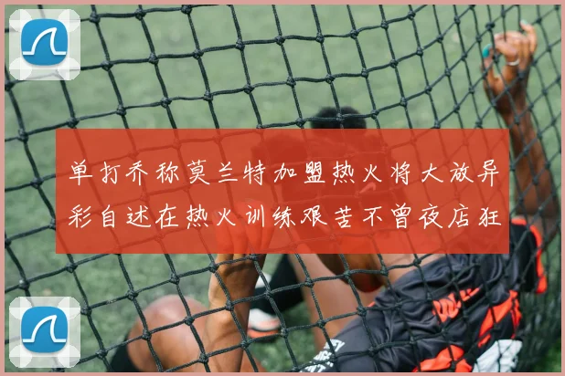 单打乔称莫兰特加盟热火将大放异彩自述在热火训练艰苦不曾夜店狂欢