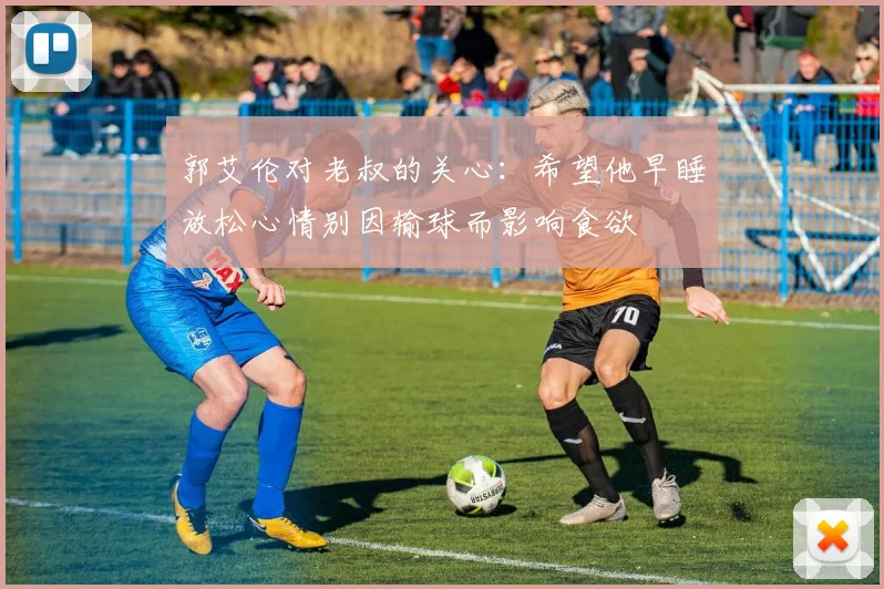 郭艾伦对老叔的关心：希望他早睡放松心情别因输球而影响食欲
