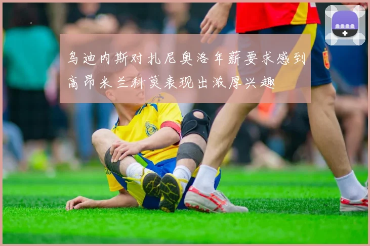 乌迪内斯对扎尼奥洛年薪要求感到高昂米兰科莫表现出浓厚兴趣