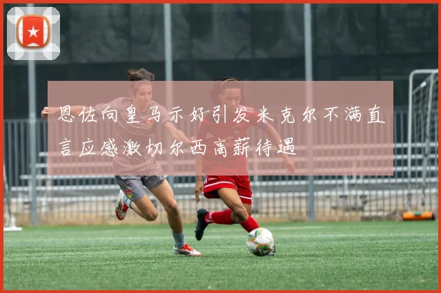 恩佐向皇马示好引发米克尔不满直言应感激切尔西高薪待遇