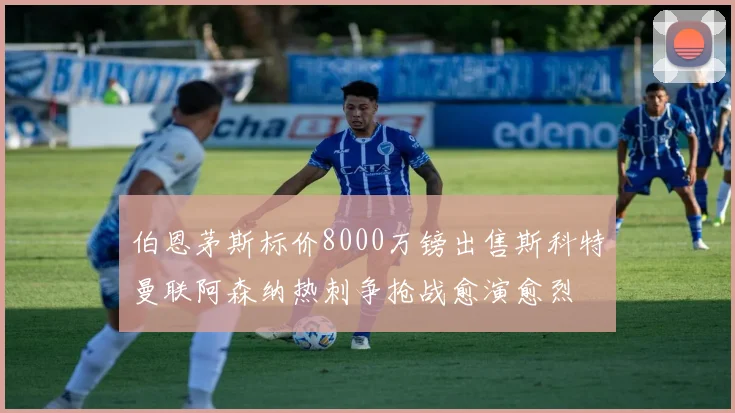 伯恩茅斯标价8000万镑出售斯科特曼联阿森纳热刺争抢战愈演愈烈