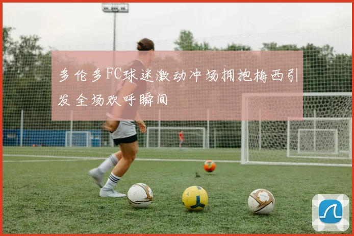 多伦多FC球迷激动冲场拥抱梅西引发全场欢呼瞬间
