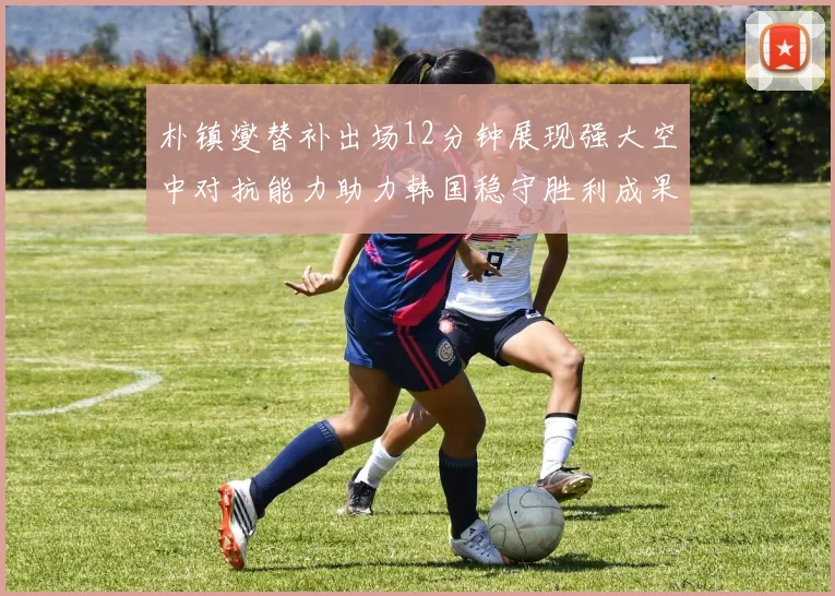 朴镇燮替补出场12分钟展现强大空中对抗能力助力韩国稳守胜利成果