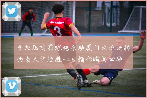 李元压哨罚球绝杀助厦门大学逆转西南大学险胜一分精彩瞬间回顾