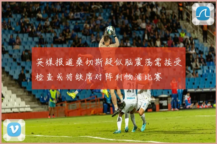 英媒报道桑切斯疑似脑震荡需接受检查或将缺席对阵利物浦比赛