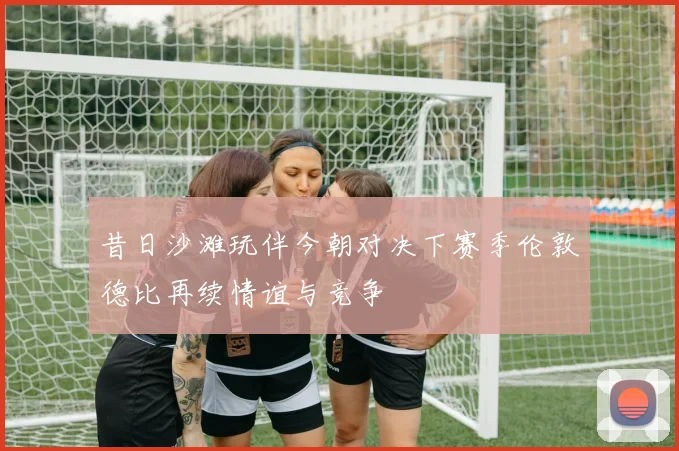 昔日沙滩玩伴今朝对决下赛季伦敦德比再续情谊与竞争