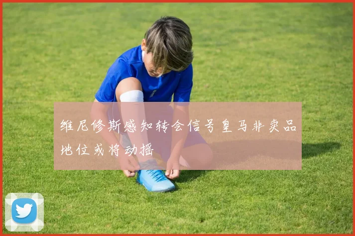 维尼修斯感知转会信号皇马非卖品地位或将动摇