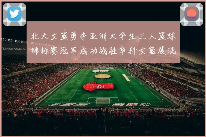 北大女篮勇夺亚洲大学生三人篮球锦标赛冠军成功战胜华科女篮展现强大实力