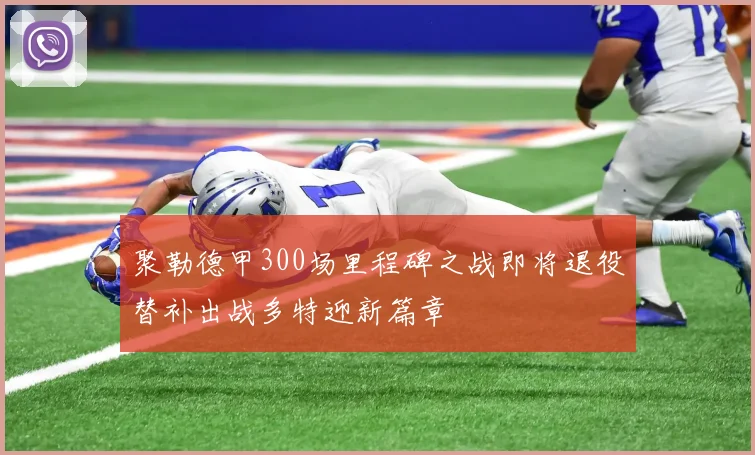 聚勒德甲300场里程碑之战即将退役替补出战多特迎新篇章