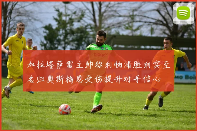 加拉塔萨雷主帅称利物浦胜利实至名归奥斯梅恩受伤提升对手信心