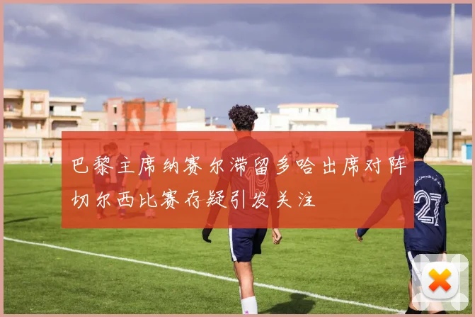 巴黎主席纳赛尔滞留多哈出席对阵切尔西比赛存疑引发关注