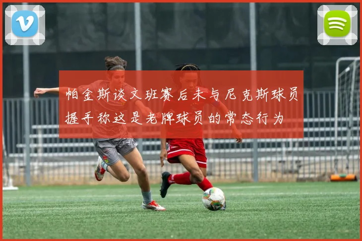 帕金斯谈文班赛后未与尼克斯球员握手称这是老牌球员的常态行为