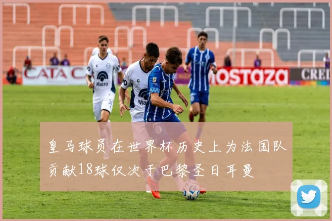 皇马球员在世界杯历史上为法国队贡献18球仅次于巴黎圣日耳曼