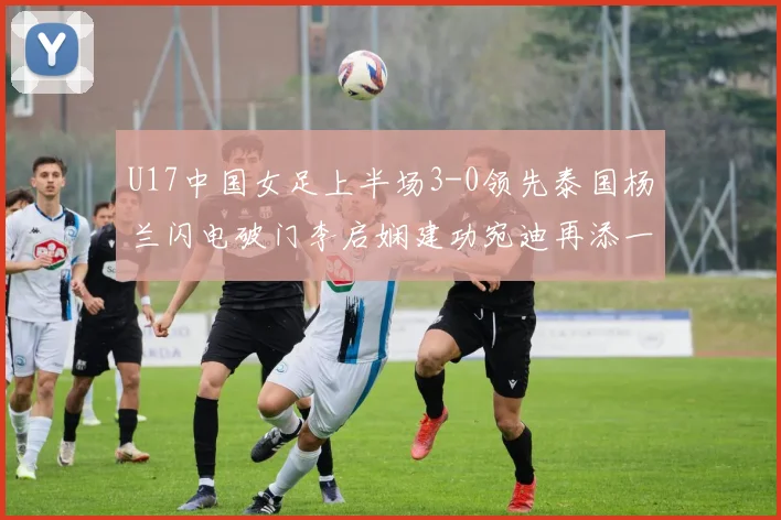 U17中国女足上半场3-0领先泰国杨兰闪电破门李启娴建功宛迪再添一分