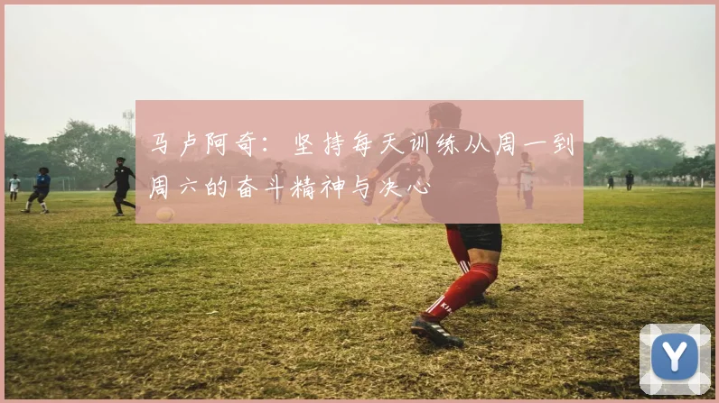 马卢阿奇：坚持每天训练从周一到周六的奋斗精神与决心
