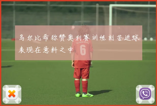 乌尔比希称赞奥利赛训练刻苦进球表现在意料之中
