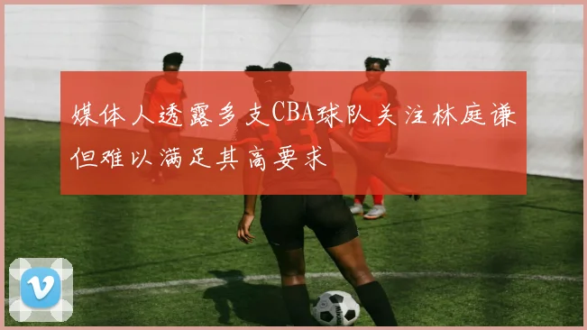 媒体人透露多支CBA球队关注林庭谦但难以满足其高要求