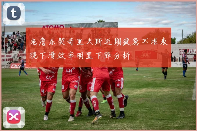 老詹东契奇里夫斯近期疲惫不堪表现下滑效率明显下降分析